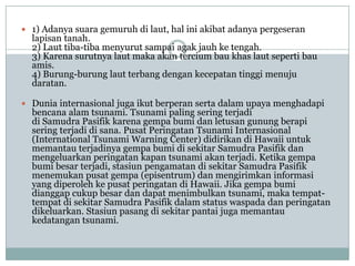  1) Adanya suara gemuruh di laut, hal ini akibat adanya pergeseran
  lapisan tanah.
  2) Laut tiba-tiba menyurut sampai agak jauh ke tengah.
  3) Karena surutnya laut maka akan tercium bau khas laut seperti bau
  amis.
  4) Burung-burung laut terbang dengan kecepatan tinggi menuju
  daratan.

 Dunia internasional juga ikut berperan serta dalam upaya menghadapi
  bencana alam tsunami. Tsunami paling sering terjadi
  di Samudra Pasifik karena gempa bumi dan letusan gunung berapi
  sering terjadi di sana. Pusat Peringatan Tsunami Internasional
  (International Tsunami Warning Center) didirikan di Hawaii untuk
  memantau terjadinya gempa bumi di sekitar Samudra Pasifik dan
  mengeluarkan peringatan kapan tsunami akan terjadi. Ketika gempa
  bumi besar terjadi, stasiun pengamatan di sekitar Samudra Pasifik
  menemukan pusat gempa (episentrum) dan mengirimkan informasi
  yang diperoleh ke pusat peringatan di Hawaii. Jika gempa bumi
  dianggap cukup besar dan dapat menimbulkan tsunami, maka tempat-
  tempat di sekitar Samudra Pasifik dalam status waspada dan peringatan
  dikeluarkan. Stasiun pasang di sekitar pantai juga memantau
  kedatangan tsunami.
 