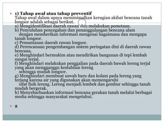 1) Tahap awal atau tahap preventif
  Tahap awal dalam upaya meminimalkan kerugian akibat bencana tanah
  longsor adalah sebagai berikut.
  a) Mengidentifikasi daerah rawan dan melakukan pemetaan.
  b) Penyuluhan pencegahan dan penanggulangan bencana alam
     dengan memberikan informasi mengenai bagaimana dan mengapa
  tanah longsor.
  c) Pemantauan daerah rawan longsor.
  d) Perencanaan pengembangan sistem peringatan dini di daerah rawan
  bencana.
  e) Menghindari bermukim atau mendirikan bangunan di tepi lembah
  sungai terjal.
  f) Menghindari melakukan penggalian pada daerah bawah lereng terjal
  yang akan mengganggu kestabilan lereng
     sehingga mudah longsor.
  g) Menghindari membuat sawah baru dan kolam pada lereng yang
  terjang karena air yang digunakan akan memengaruhi
     sifat fisik lereng. Lereng menjadi lembek dan gembur sehingga tanah
  mudah bergerak.
  h) Menyebarluaskan informasi bencana gerakan tanah melalui berbagai
  media sehingga masyarakat mengetahui.

 2
 