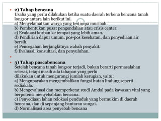  2) Tahap bencana
    Usaha yang perlu dilakukan ketika suatu daerah terkena bencana tanah
    longsor antara lain berikut ini.
    a) Menyelamatkan warga yang tertimpa musibah.
    b) Pembentukan pusat pengendalian atau crisis center.
    c) Evakuasi korban ke tempat yang lebih aman.
    d) Pendirian dapur umum, pos-pos kesehatan, dan penyediaan air
    bersih.
    e) Pencegahan berjangkitnya wabah penyakit.
    f) Evaluasi, konsultasi, dan penyuluhan.

 3) Tahap pascabencana
    Setelah bencana tanah longsor terjadi, bukan berarti permasalahan
    selesai, tetapi masih ada tahapan yang perlu
    dilakukan untuk mengurangi jumlah kerugian, yaitu:
    a) Mengupayakan mengembalikan fungsi hutan lindung seperti
    sediakala.
    b) Mengevaluasi dan memperketat studi Amdal pada kawasan vital yang
    berpotensi menyebabkan bencana.
    c) Penyediaan lahan relokasi penduduk yang bermukim di daerah
    bencana, dan di sepanjang bantaran sungai.
    d) Normalisasi area penyebab bencana
 