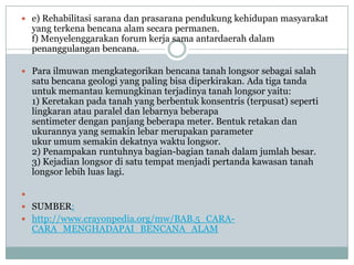  e) Rehabilitasi sarana dan prasarana pendukung kehidupan masyarakat
    yang terkena bencana alam secara permanen.
    f) Menyelenggarakan forum kerja sama antardaerah dalam
    penanggulangan bencana.

 Para ilmuwan mengkategorikan bencana tanah longsor sebagai salah
    satu bencana geologi yang paling bisa diperkirakan. Ada tiga tanda
    untuk memantau kemungkinan terjadinya tanah longsor yaitu:
    1) Keretakan pada tanah yang berbentuk konsentris (terpusat) seperti
    lingkaran atau paralel dan lebarnya beberapa
    sentimeter dengan panjang beberapa meter. Bentuk retakan dan
    ukurannya yang semakin lebar merupakan parameter
    ukur umum semakin dekatnya waktu longsor.
    2) Penampakan runtuhnya bagian-bagian tanah dalam jumlah besar.
    3) Kejadian longsor di satu tempat menjadi pertanda kawasan tanah
    longsor lebih luas lagi.


 SUMBER:
 http://www.crayonpedia.org/mw/BAB.5_CARA-
    CARA_MENGHADAPAI_BENCANA_ALAM
 