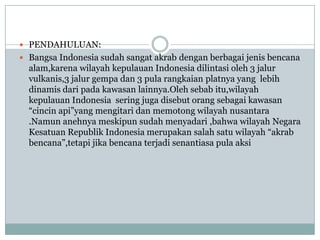 PENDAHULUAN:
 Bangsa Indonesia sudah sangat akrab dengan berbagai jenis bencana
  alam,karena wilayah kepulauan Indonesia dilintasi oleh 3 jalur
  vulkanis,3 jalur gempa dan 3 pula rangkaian platnya yang lebih
  dinamis dari pada kawasan lainnya.Oleh sebab itu,wilayah
  kepulauan Indonesia sering juga disebut orang sebagai kawasan
  “cincin api”yang mengitari dan memotong wilayah nusantara
  .Namun anehnya meskipun sudah menyadari ,bahwa wilayah Negara
  Kesatuan Republik Indonesia merupakan salah satu wilayah “akrab
  bencana”,tetapi jika bencana terjadi senantiasa pula aksi
 