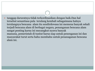  tanggap daruratnya tidak terkordinasikan dengan baik.Dan hal
  tersebut senantiasa pula terulang kembali sebagaimana halnya
  terulangnya bencana alam itu sendirdewasa ini memena banyak sekali
  terjadi bencana alam di berbagai negara, penanganan bencana alam
  sangat penting karna ini meyangkut nyawa banyak
  manusia, pemerintah di tuntut harus siap untuk penenganan ini dan
  masyarakat turut serta bahu membahu untuk penanaganan bencana
  alam ini.
 