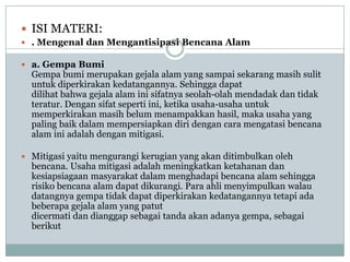  ISI MATERI:
 . Mengenal dan Mengantisipasi Bencana Alam

 a. Gempa Bumi
  Gempa bumi merupakan gejala alam yang sampai sekarang masih sulit
  untuk diperkirakan kedatangannya. Sehingga dapat
  dilihat bahwa gejala alam ini sifatnya seolah-olah mendadak dan tidak
  teratur. Dengan sifat seperti ini, ketika usaha-usaha untuk
  memperkirakan masih belum menampakkan hasil, maka usaha yang
  paling baik dalam mempersiapkan diri dengan cara mengatasi bencana
  alam ini adalah dengan mitigasi.

 Mitigasi yaitu mengurangi kerugian yang akan ditimbulkan oleh
  bencana. Usaha mitigasi adalah meningkatkan ketahanan dan
  kesiapsiagaan masyarakat dalam menghadapi bencana alam sehingga
  risiko bencana alam dapat dikurangi. Para ahli menyimpulkan walau
  datangnya gempa tidak dapat diperkirakan kedatangannya tetapi ada
  beberapa gejala alam yang patut
  dicermati dan dianggap sebagai tanda akan adanya gempa, sebagai
  berikut
 