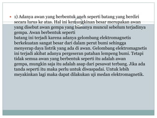  1) Adanya awan yang berbentuk aneh seperti batang yang berdiri
  secara lurus ke atas. Hal ini kemungkinan besar merupakan awan
  yang disebut awan gempa yang biasanya muncul sebelum terjadinya
  gempa. Awan berbentuk seperti
  batang ini terjadi karena adanya gelombang elektromagnetis
  berkekuatan sangat besar dari dalam perut bumi sehingga
  menyerap daya listrik yang ada di awan. Gelombang elektromagnetis
  ini terjadi akibat adanya pergeseran patahan lempeng bumi. Tetapi
  tidak semua awan yang berbentuk seperti itu adalah awan
  gempa, mungkin saja itu adalah asap dari pesawat terbang. Jika ada
  tanda seperti itu maka perlu untuk diwaspadai. Untuk lebih
  meyakinkan lagi maka dapat dilakukan uji medan elektromagnetik.
 