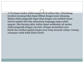  2) Terdapat medan elektromagnetik di sekitar kita. Gelombang
  tersebut memang tidak dapat dilihat dengan mata telanjang.
  Medan elektromagnetik dapat diuji dengan cara melihat siaran
  televisi apakah tiba-tiba salurannya terganggu tanpa sebab
  apapun. Jika kurang yakin, kalian dapat melakukan uji medan
  elektromagnetik dengan cara lain. Dengan mematikan arus
  listrik dan melihat apakah lampu neon tetap menyala redup/ remang
  walaupun sudah tidak dialiri listrik.
 