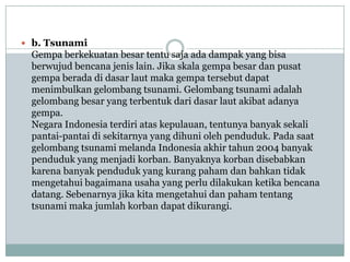  b. Tsunami
 Gempa berkekuatan besar tentu saja ada dampak yang bisa
 berwujud bencana jenis lain. Jika skala gempa besar dan pusat
 gempa berada di dasar laut maka gempa tersebut dapat
 menimbulkan gelombang tsunami. Gelombang tsunami adalah
 gelombang besar yang terbentuk dari dasar laut akibat adanya
 gempa.
 Negara Indonesia terdiri atas kepulauan, tentunya banyak sekali
 pantai-pantai di sekitarnya yang dihuni oleh penduduk. Pada saat
 gelombang tsunami melanda Indonesia akhir tahun 2004 banyak
 penduduk yang menjadi korban. Banyaknya korban disebabkan
 karena banyak penduduk yang kurang paham dan bahkan tidak
 mengetahui bagaimana usaha yang perlu dilakukan ketika bencana
 datang. Sebenarnya jika kita mengetahui dan paham tentang
 tsunami maka jumlah korban dapat dikurangi.
 