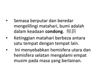 Semasa berputar dan beredar mengelilingi matahari, bumi adalah dalam keadaan  condong .  倾斜 Ketinggian matahari berbeza antara satu tempat dengan tempat lain. Ini menyebabkan hemisfera utara dan hemisfera selatan mengalami empat musim pada masa yang berlainan.  