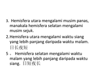 3.  Hemisfera utara mengalami musim panas, manakala hemisfera selatan mengalami musim sejuk. Hemisfera utara mengalami waktu siang yang lebih panjang daripada waktu malam. 日长夜短 5 。 Hemisfera selatan mengalami waktu malam yang lebih panjang daripada waktu siang.  日短夜长   