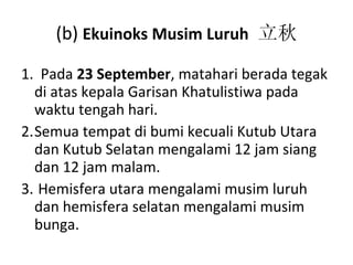 (b)  Ekuinoks Musim Luruh   立秋 1 .  Pada  23 September ,  matahari berada tegak di atas kepala Garisan Khatulistiwa pada waktu tengah hari. Semua tempat di bumi kecuali Kutub Utara dan Kutub Selatan mengalami 12 jam siang dan 12 jam malam. Hemisfera utara mengalami musim luruh dan hemisfera selatan mengalami musim bunga. 