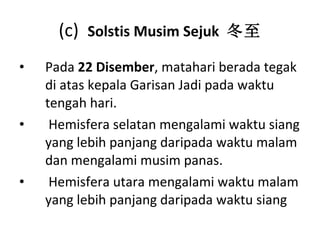 (c)  Solstis Musim Sejuk  冬至 Pada   22  Disember , matahari berada tegak di atas kepala Garisan Jadi pada waktu tengah hari. Hemisfera selatan mengalami waktu siang yang lebih panjang daripada waktu malam dan mengalami musim panas. Hemisfera utara mengalami waktu malam yang lebih panjang daripada waktu siang  