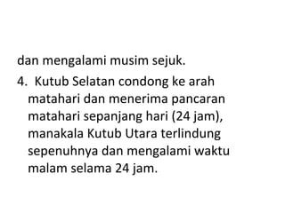 dan mengalami musim sejuk. 4.  Kutub Selatan condong ke arah matahari dan menerima pancaran matahari sepanjang hari (24 jam), manakala Kutub Utara terlindung sepenuhnya dan mengalami waktu malam selama 24 jam. 