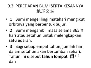 9.2  PEREDARAN BUMI SERTA KESANNYA 地球公转 1  Bumi mengelilingi matahari mengikut orbitnya yang berbentuk bujur. 2  Bumi mengambil masa selama 365 ¼ hari atau setahun untuk melengkapkan satu edaran. 3  Bagi setiap empat tahun, jumlah hari dalam setahun akan bertambah sehari. Tahun ini disebut  tahun lompat  闰年 dan 
