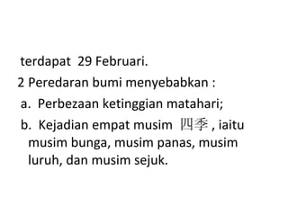 terdapat  29 Februari. Peredaran bumi menyebabkan : a.  Perbezaan ketinggian matahari; b.  Kejadian empat musim  四季 , iaitu musim bunga, musim panas, musim luruh, dan musim sejuk. 
