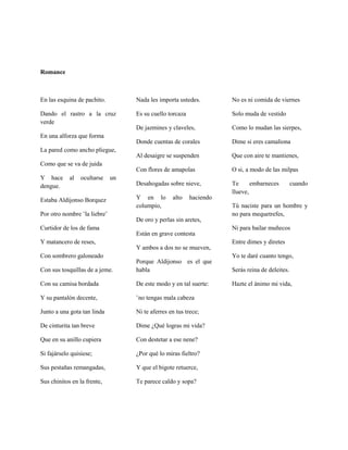 Romance



En las esquina de pachito.         Nada les importa ustedes.         No es ni comida de viernes

Dando el rastro a la cruz          Es su cuello torcaza              Solo muda de vestido
verde
                                   De jazmines y claveles,           Como lo mudan las sierpes,
En una alforza que forma
                                   Donde cuentas de corales          Dime si eres camaliona
La pared como ancho pliegue,
                                   Al desaigre se suspenden          Que con aire te mantienes,
Como que se va de juida
                                   Con flores de amapolas            O si, a modo de las milpas
Y hace      al   ocultarse    un
dengue.                            Desahogadas sobre nieve,          Te      embarneces         cuando
                                                                     llueve,
Estaba Aldijonso Borquez           Y en lo        alto    haciendo
                                   columpio,                         Tú naciste para un hombre y
Por otro nombre ¨la liebre¨                                          no para mequetrefes,
                                   De oro y perlas sin aretes,
Curtidor de los de fama                                              Ni para bailar muñecos
                                   Están en grave contesta
Y matancero de reses,                                                Entre dimes y diretes
                                   Y ambos a dos no se mueven,
Con sombrero galoneado                                               Yo te daré cuanto tengo,
                                   Porque Aldijonso es el que
Con sus tosquillas de a jeme.      habla                             Serás reina de deleites.

Con su camisa bordada              De este modo y en tal suerte:     Hazte el ánimo mi vida,

Y su pantalón decente,             ¨no tengas mala cabeza

Junto a una gota tan linda         Ni te aferres en tus trece;

De cinturita tan breve             Dime ¿Qué logras mi vida?

Que en su anillo cupiera           Con destetar a ese nene?

Si fajárselo quisiese;             ¿Por qué lo miras fieltro?

Sus pestañas remangadas,           Y que el bigote retuerce,

Sus chinitos en la frente,         Te parece caldo y sopa?
 