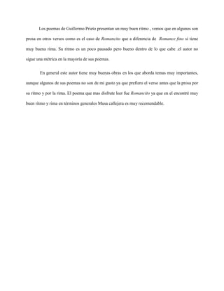 Los poemas de Guillermo Prieto presentan un muy buen ritmo , vemos que en algunos son

prosa en otros versos como es el caso de Romancito que a diferencia de Romance fino si tiene

muy buena rima. Su ritmo es un poco pausado pero bueno dentro de lo que cabe .el autor no

sigue una métrica en la mayoría de sus poemas.


       En general este autor tiene muy buenas obras en los que aborda temas muy importantes,

aunque algunos de sus poemas no son de mi gusto ya que prefiero el verso antes que la prosa por

su ritmo y por la rima. El poema que mas disfrute leer fue Romancito ya que en el encontré muy

buen ritmo y rima en términos generales Musa callejera es muy recomendable.
 