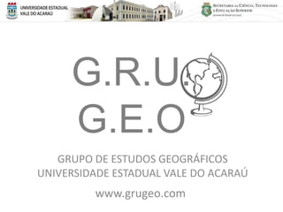 G.R.U.
     G.E.O
   GRUPO DE ESTUDOS GEOGRÁFICOS
UNIVERSIDADE ESTADUAL VALE DO ACARAÚ
         www.grugeo.com
 