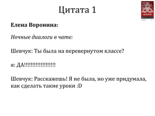 Цитата 1
Елена Воронина:

Ночные диалоги в чате:

Шевчук: Ты была на перевернутом классе?

я: ДА!!!!!!!!!!!!!!!!!!!

Шевчук: Расскажешь! Я не была, но уже придумала,
как сделать такие уроки :D
 