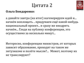 Цитата 2
Ольга Бондаренко:

а давайте завтра (на итог) нагенерируем идей и...
начнём воплощать .. придумаем ещё какой-нибудь
национальный проект... и сразу же внедрять
начнём... Глядя на публику конференции, это
осуществимо за несколько минут...


Интересно, конференции министров, от которых
зависит образование, проходят на таком же
энтузиазме и полёте мысли?... Может, поэтому их
не транслируют?
 
