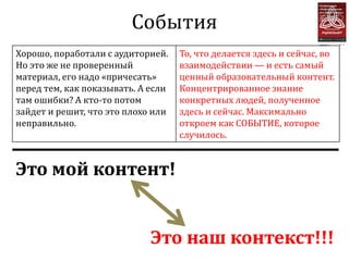 События
Хорошо, поработали с аудиторией.    То, что делается здесь и сейчас, во
Но это же не проверенный            взаимодействии — и есть самый
материал, его надо «причесать»      ценный образовательный контент.
перед тем, как показывать. А если   Концентрированное знание
там ошибки? А кто-то потом          конкретных людей, полученное
зайдет и решит, что это плохо или   здесь и сейчас. Максимально
неправильно.                        откроем как СОБЫТИЕ, которое
                                    случилось.


Это мой контент!


                             Это наш контекст!!!
 