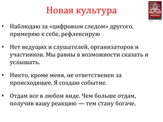Новая культура
• Наблюдаю за «цифровым следом» другого,
  примеряю к себе, рефлексирую

• Нет ведущих и слушателей, организаторов и
  участников. Мы равны в возможности сказать и
  услышать.

• Никто, кроме меня, не ответственен за
  происходящее. Я создаю событие.

• Отдам все в любом виде. Чем больше отдам,
  получив вашу реакцию — тем стану богаче.
 