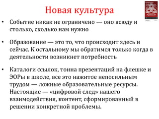 Новая культура
• Событие никак не ограничено — оно всюду и
  столько, сколько нам нужно

• Образование — это то, что происходит здесь и
  сейчас. К остальному мы обратимся только когда в
  деятельности возникнет потребность

• Каталоги ссылок, тонна презентаций на флешке и
  ЭОРы в школе, все это нажитое непосильным
  трудом — ложные образовательные ресурсы.
  Настоящие — «цифровой след» нашего
  взаимодействия, контент, сформированный в
  решении конкретной проблемы.
 