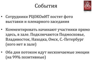 События
• Сотрудники РЦОКОиИТ постят фото
  выставки и пленарного заседания
• Комментировать начинают участники прямо
  здесь, в зале. Подключаются Подмосковье,
  Владивосток, Находка, Омск, С.-Петербург
  (кого нет в зале)
• Оба дня потоком идут нескончаемые эмоции
  (на 99% позитивные)
 