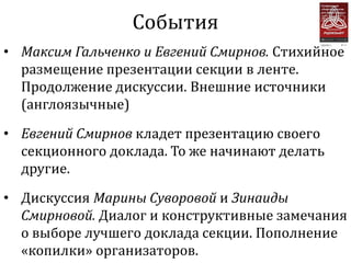 События
• Максим Гальченко и Евгений Смирнов. Стихийное
  размещение презентации секции в ленте.
  Продолжение дискуссии. Внешние источники
  (англоязычные)

• Евгений Смирнов кладет презентацию своего
  секционного доклада. То же начинают делать
  другие.

• Дискуссия Марины Суворовой и Зинаиды
  Смирновой. Диалог и конструктивные замечания
  о выборе лучшего доклада секции. Пополнение
  «копилки» организаторов.
 
