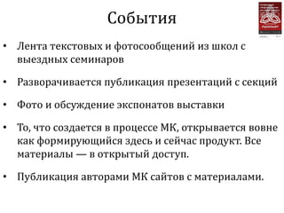 События
• Лента текстовых и фотосообщений из школ с
  выездных семинаров

• Разворачивается публикация презентаций с секций

• Фото и обсуждение экспонатов выставки

• То, что создается в процессе МК, открывается вовне
  как формирующийся здесь и сейчас продукт. Все
  материалы — в открытый доступ.

• Публикация авторами МК сайтов с материалами.
 