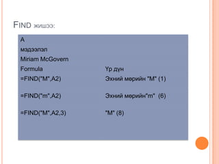 FIND ЖИШЭЭ:
A
мэдээлэл
Miriam McGovern
Formula Үр дүн
=FIND("M",A2) Эхний мөрийн "M" (1)
=FIND("m",A2) Эхний мөрийн"m" (6)
=FIND("M",A2,3) "M" (8)
 