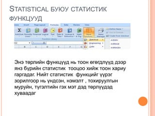 STATISTICAL БУЮУ СТАТИСТИК
ФУНКЦУУД
Энэ төрлийн функцүүд нь тоон өгөгдлүүд дээр
янз бүрийн статистик тооцоо хийж тоон хариу
гаргадаг. Нийт статистик функцийг үүрэг
зорилгоор нь үндсэн, нэмэлт , тохируулгын
муруйн, түгэлтийн гэх мэт дэд төрлүүдэд
хуваадаг
 