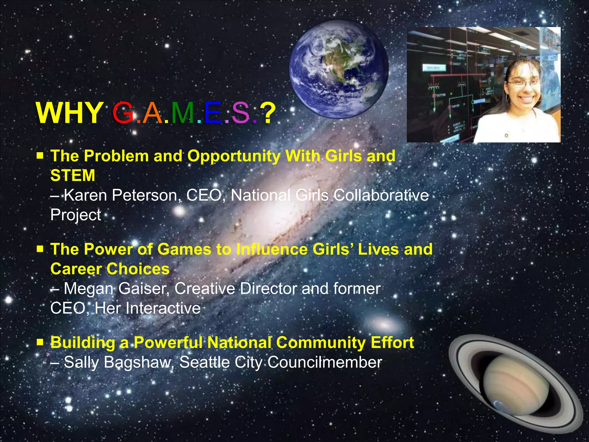 WHY G.A.M.E.S.?
 The Problem and Opportunity With Girls and
STEM
– Karen Peterson, CEO, National Girls Collaborative
Project
 The Power of Games to Influence Girls’ Lives and
Career Choices
– Megan Gaiser, Creative Director and former
CEO, Her Interactive
 Building a Powerful National Community Effort
– Sally Bagshaw, Seattle City Councilmember
 