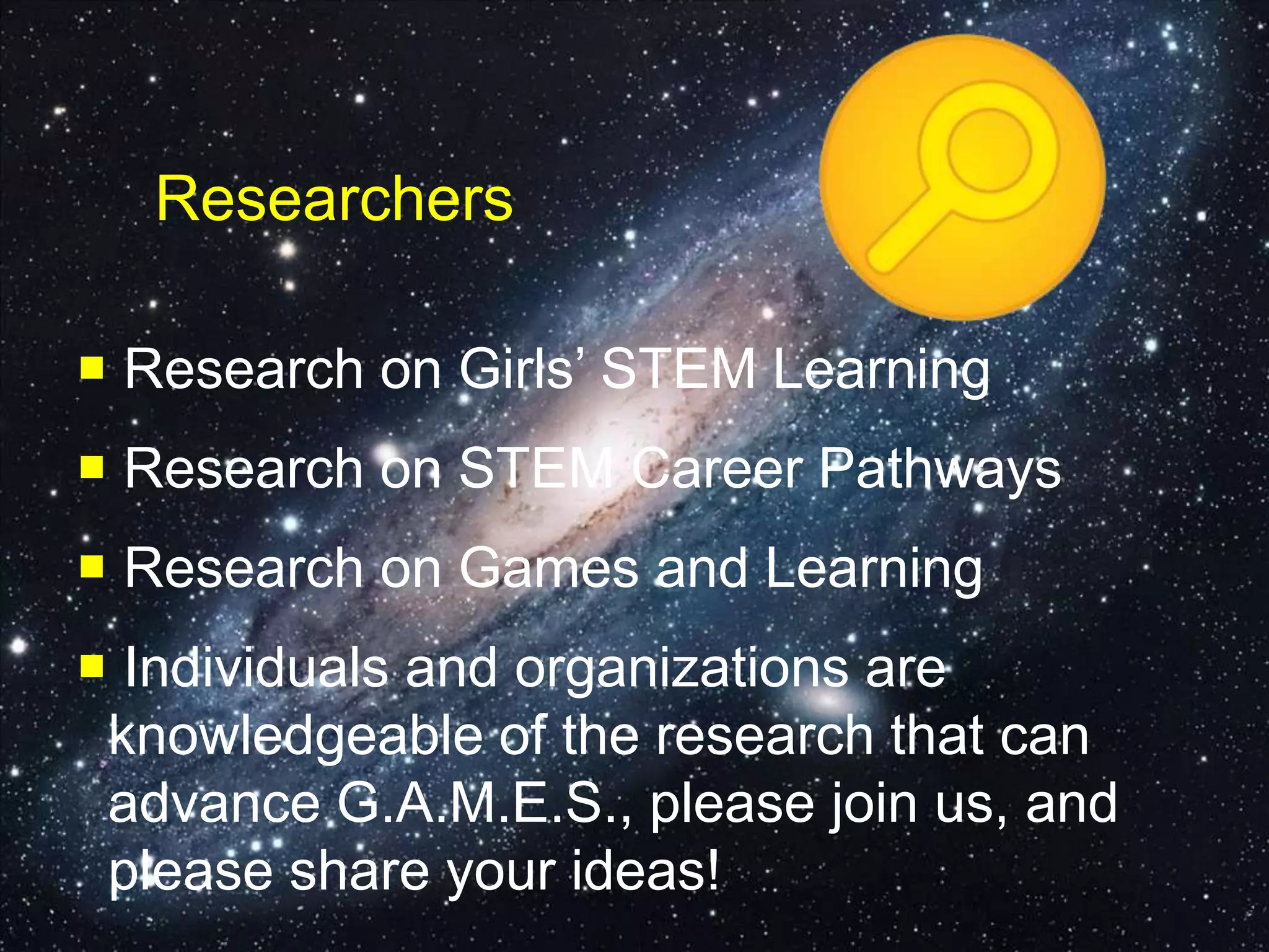 Researchers
 Research on Girls’ STEM Learning
 Research on STEM Career Pathways
 Research on Games and Learning
 Individuals and organizations are
knowledgeable of the research that can
advance G.A.M.E.S., please join us, and
please share your ideas!
 