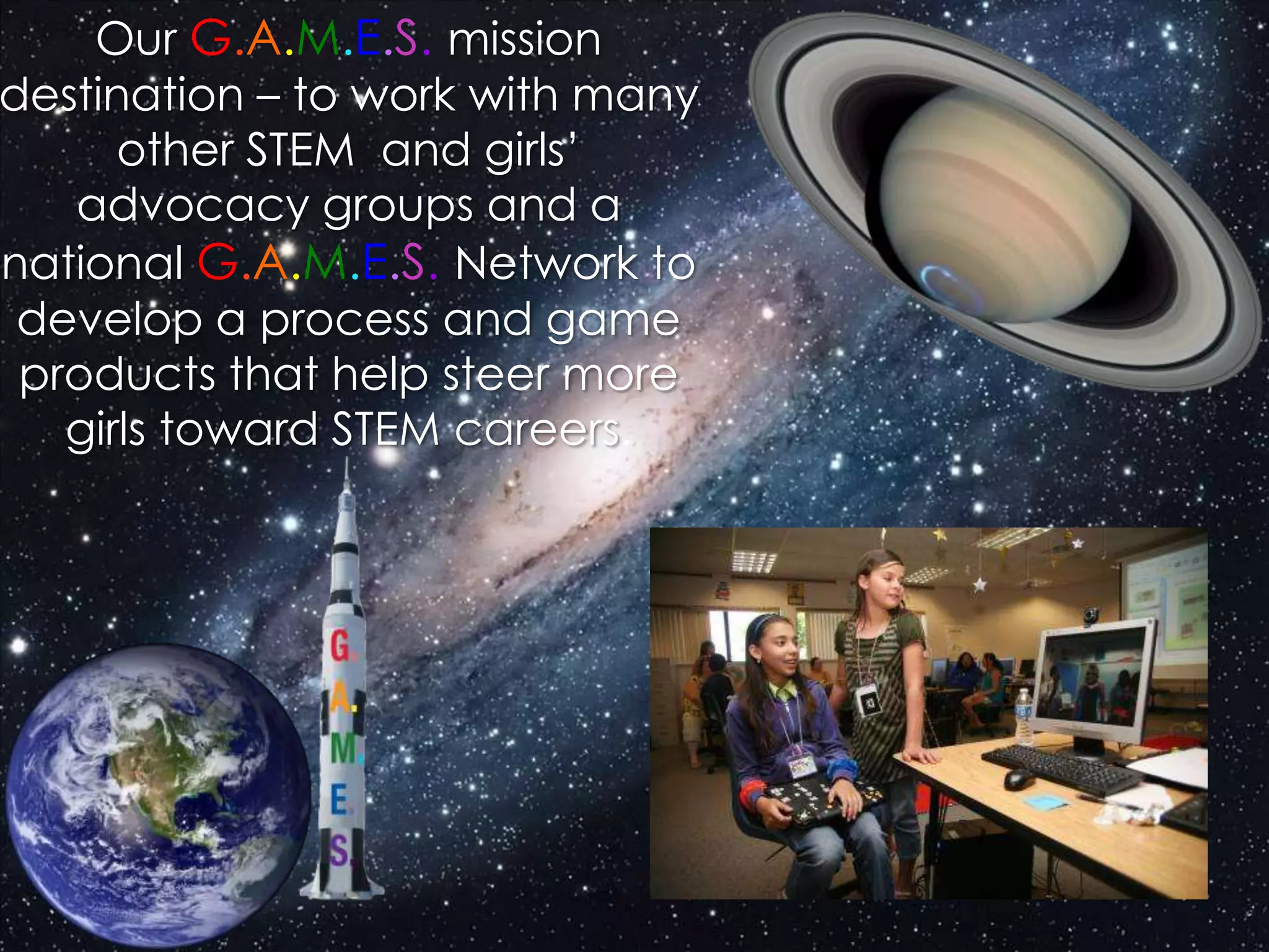 Our G.A.M.E.S. mission
destination – to work with many
other STEM and girls’
advocacy groups and a
national G.A.M.E.S. Network to
develop a process and game
products that help steer more
girls toward STEM careers.
 