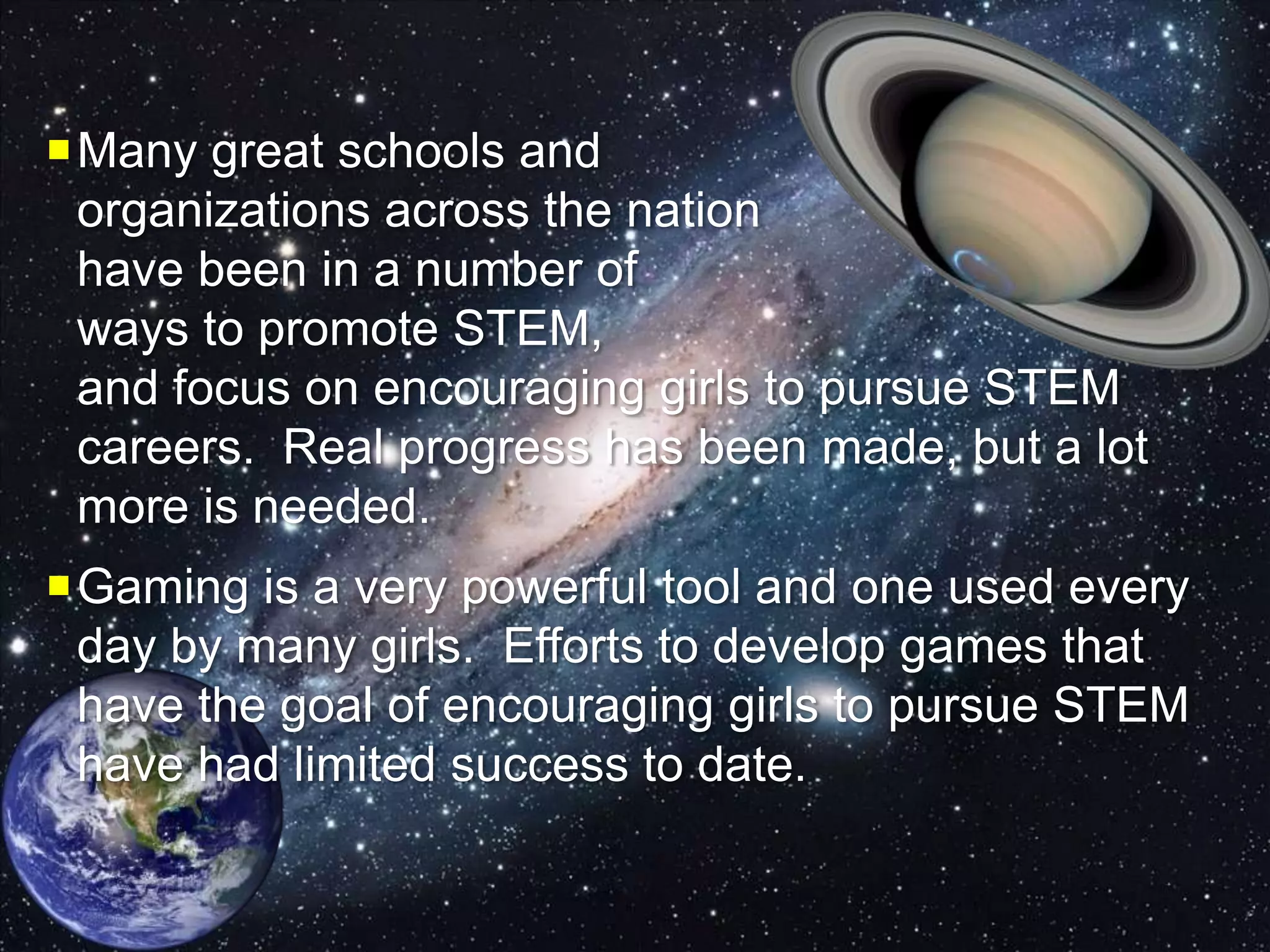 Many great schools and
organizations across the nation
have been in a number of
ways to promote STEM,
and focus on encouraging girls to pursue STEM
careers. Real progress has been made, but a lot
more is needed.
Gaming is a very powerful tool and one used every
day by many girls. Efforts to develop games that
have the goal of encouraging girls to pursue STEM
have had limited success to date.
 