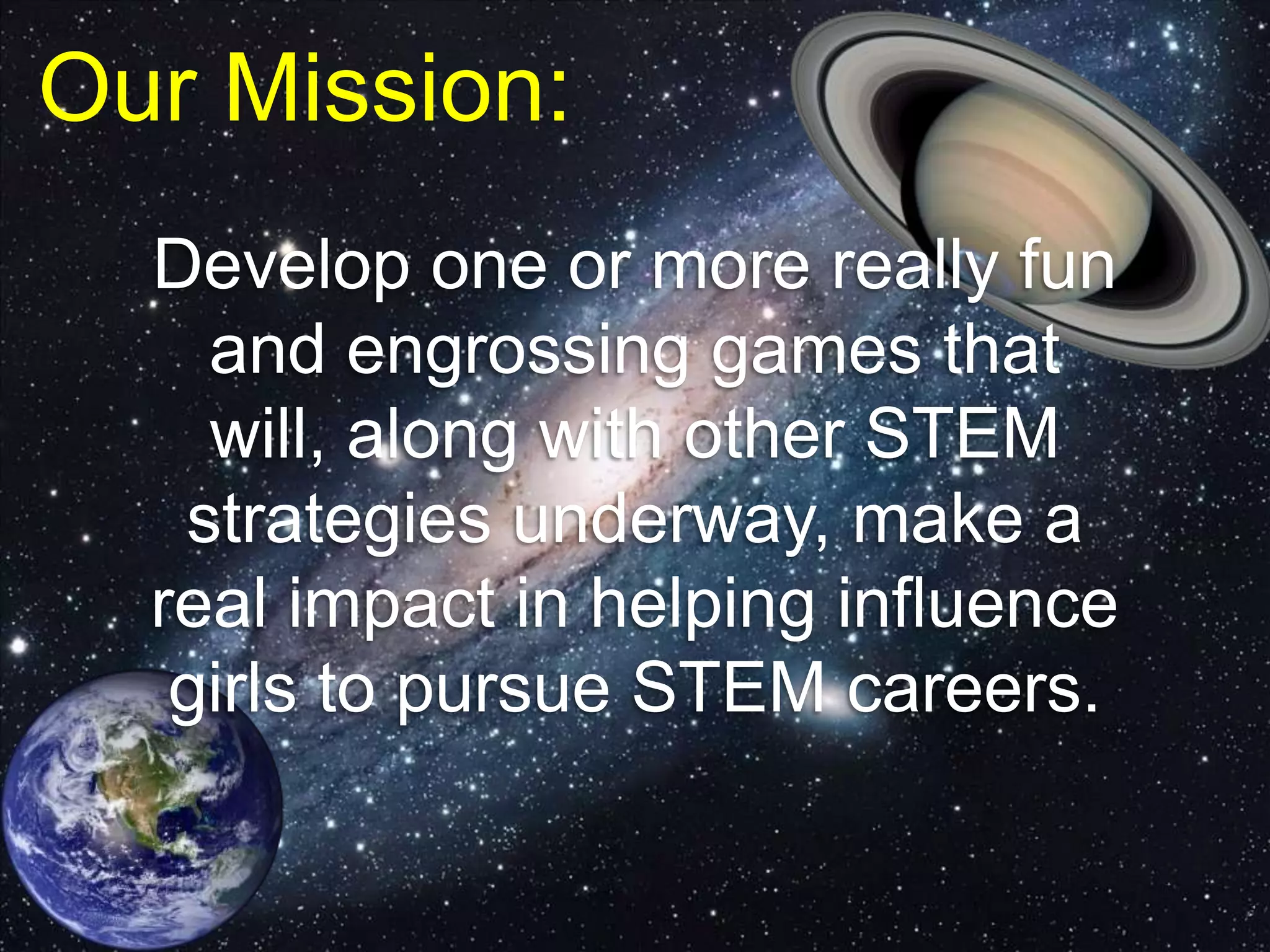 Our Mission:
Develop one or more really fun
and engrossing games that
will, along with other STEM
strategies underway, make a
real impact in helping influence
girls to pursue STEM careers.
 