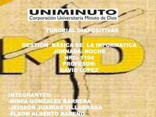 TURORIAL DIAPOSITIVAS
GESTIÓN BÁSICA DE LA INFORMATICA
JORNADA: NOCHE
NRC: 1104
PROFESOR:
DAVID LOPEZ
INTEGRANTES:
-NINFA GONZALEZ BARRERA
-JEISSON JUANIAS VILLARRAGA
-ELSON ALBERTO BAREÑO
 