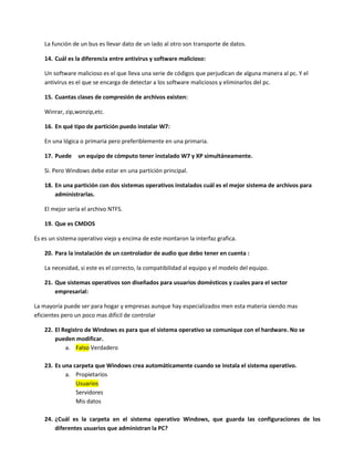 La función de un bus es llevar dato de un lado al otro son transporte de datos.
14. Cuál es la diferencia entre antivirus y software malicioso:
Un software malicioso es el que lleva una serie de códigos que perjudican de alguna manera al pc. Y el
antivirus es el que se encarga de detectar a los software maliciosos y eliminarlos del pc.
15. Cuantas clases de compresión de archivos existen:
Winrar, zip,wonzip,etc.
16. En qué tipo de partición puedo instalar W7:
En una lógica o primaria pero preferiblemente en una primaria.
17. Puede un equipo de cómputo tener instalado W7 y XP simultáneamente.
Si. Pero Windows debe estar en una partición principal.
18. En una partición con dos sistemas operativos instalados cuál es el mejor sistema de archivos para
administrarlas.
El mejor sería el archivo NTFS.
19. Que es CMDOS
Es es un sistema operativo viejo y encima de este montaron la interfaz grafica.
20. Para la instalación de un controlador de audio que debo tener en cuenta :
La necesidad, si este es el correcto, la compatibilidad al equipo y el modelo del equipo.
21. Que sistemas operativos son diseñados para usuarios domésticos y cuales para el sector
empresarial:
La mayoría puede ser para hogar y empresas aunque hay especializados men esta materia siendo mas
eficientes pero un poco mas difícil de controlar
22. El Registro de Windows es para que el sistema operativo se comunique con el hardware. No se
pueden modificar.
a. Falso Verdadero
23. Es una carpeta que Windows crea automáticamente cuando se instala el sistema operativo.
a. Propietarios
Usuarios
Servidores
Mis datos
24. ¿Cuál es la carpeta en el sistema operativo Windows, que guarda las configuraciones de los
diferentes usuarios que administran la PC?
 