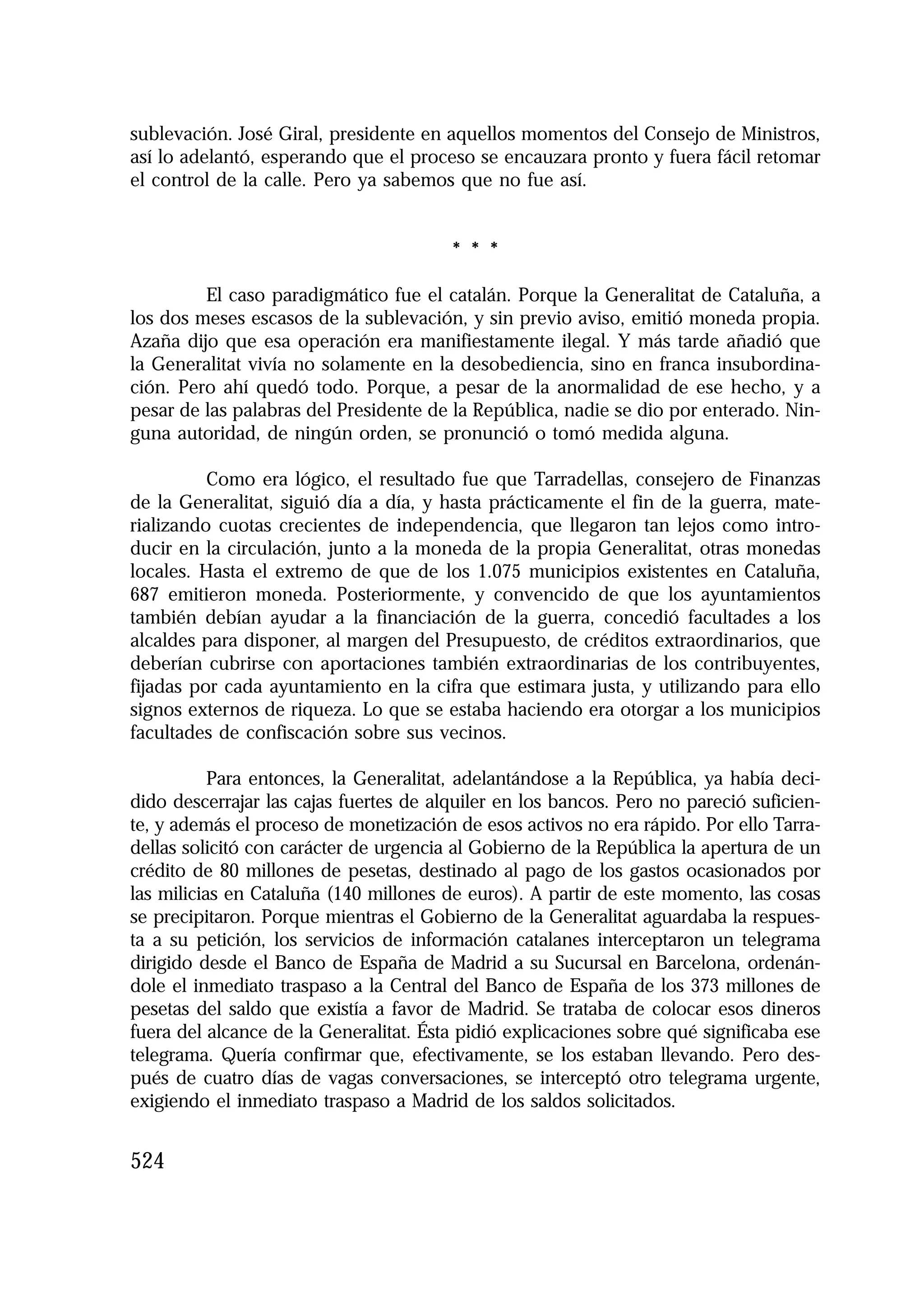 1.4. ANALES 08 C Econo?micas:Maquetación 1

16/10/08

10:02

Página 524

sublevación. José Giral, presidente en aquellos momentos del Consejo de Ministros,
así lo adelantó, esperando que el proceso se encauzara pronto y fuera fácil retomar
el control de la calle. Pero ya sabemos que no fue así.

* * *
El caso paradigmático fue el catalán. Porque la Generalitat de Cataluña, a
los dos meses escasos de la sublevación, y sin previo aviso, emitió moneda propia.
Azaña dijo que esa operación era manifiestamente ilegal. Y más tarde añadió que
la Generalitat vivía no solamente en la desobediencia, sino en franca insubordinación. Pero ahí quedó todo. Porque, a pesar de la anormalidad de ese hecho, y a
pesar de las palabras del Presidente de la República, nadie se dio por enterado. Ninguna autoridad, de ningún orden, se pronunció o tomó medida alguna.
Como era lógico, el resultado fue que Tarradellas, consejero de Finanzas
de la Generalitat, siguió día a día, y hasta prácticamente el fin de la guerra, materializando cuotas crecientes de independencia, que llegaron tan lejos como introducir en la circulación, junto a la moneda de la propia Generalitat, otras monedas
locales. Hasta el extremo de que de los 1.075 municipios existentes en Cataluña,
687 emitieron moneda. Posteriormente, y convencido de que los ayuntamientos
también debían ayudar a la financiación de la guerra, concedió facultades a los
alcaldes para disponer, al margen del Presupuesto, de créditos extraordinarios, que
deberían cubrirse con aportaciones también extraordinarias de los contribuyentes,
fijadas por cada ayuntamiento en la cifra que estimara justa, y utilizando para ello
signos externos de riqueza. Lo que se estaba haciendo era otorgar a los municipios
facultades de confiscación sobre sus vecinos.
Para entonces, la Generalitat, adelantándose a la República, ya había decidido descerrajar las cajas fuertes de alquiler en los bancos. Pero no pareció suficiente, y además el proceso de monetización de esos activos no era rápido. Por ello Tarradellas solicitó con carácter de urgencia al Gobierno de la República la apertura de un
crédito de 80 millones de pesetas, destinado al pago de los gastos ocasionados por
las milicias en Cataluña (140 millones de euros). A partir de este momento, las cosas
se precipitaron. Porque mientras el Gobierno de la Generalitat aguardaba la respuesta a su petición, los servicios de información catalanes interceptaron un telegrama
dirigido desde el Banco de España de Madrid a su Sucursal en Barcelona, ordenándole el inmediato traspaso a la Central del Banco de España de los 373 millones de
pesetas del saldo que existía a favor de Madrid. Se trataba de colocar esos dineros
fuera del alcance de la Generalitat. Ésta pidió explicaciones sobre qué significaba ese
telegrama. Quería confirmar que, efectivamente, se los estaban llevando. Pero después de cuatro días de vagas conversaciones, se interceptó otro telegrama urgente,
exigiendo el inmediato traspaso a Madrid de los saldos solicitados.

524

 