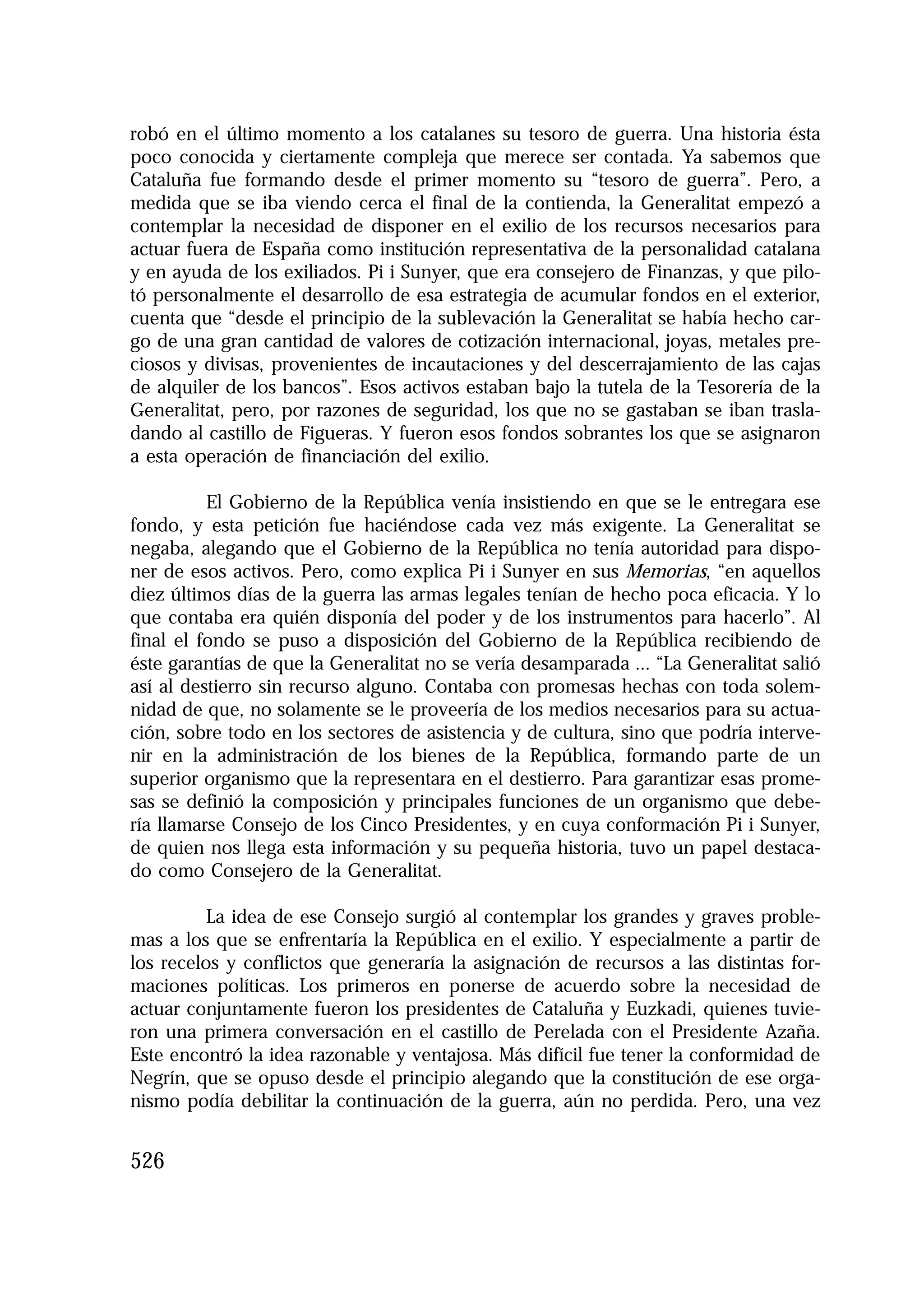 1.4. ANALES 08 C Econo?micas:Maquetación 1

16/10/08

10:02

Página 526

robó en el último momento a los catalanes su tesoro de guerra. Una historia ésta
poco conocida y ciertamente compleja que merece ser contada. Ya sabemos que
Cataluña fue formando desde el primer momento su “tesoro de guerra”. Pero, a
medida que se iba viendo cerca el final de la contienda, la Generalitat empezó a
contemplar la necesidad de disponer en el exilio de los recursos necesarios para
actuar fuera de España como institución representativa de la personalidad catalana
y en ayuda de los exiliados. Pi i Sunyer, que era consejero de Finanzas, y que pilotó personalmente el desarrollo de esa estrategia de acumular fondos en el exterior,
cuenta que “desde el principio de la sublevación la Generalitat se había hecho cargo de una gran cantidad de valores de cotización internacional, joyas, metales preciosos y divisas, provenientes de incautaciones y del descerrajamiento de las cajas
de alquiler de los bancos”. Esos activos estaban bajo la tutela de la Tesorería de la
Generalitat, pero, por razones de seguridad, los que no se gastaban se iban trasladando al castillo de Figueras. Y fueron esos fondos sobrantes los que se asignaron
a esta operación de financiación del exilio.
El Gobierno de la República venía insistiendo en que se le entregara ese
fondo, y esta petición fue haciéndose cada vez más exigente. La Generalitat se
negaba, alegando que el Gobierno de la República no tenía autoridad para disponer de esos activos. Pero, como explica Pi i Sunyer en sus Memorias, “en aquellos
diez últimos días de la guerra las armas legales tenían de hecho poca eficacia. Y lo
que contaba era quién disponía del poder y de los instrumentos para hacerlo”. Al
final el fondo se puso a disposición del Gobierno de la República recibiendo de
éste garantías de que la Generalitat no se vería desamparada ... “La Generalitat salió
así al destierro sin recurso alguno. Contaba con promesas hechas con toda solemnidad de que, no solamente se le proveería de los medios necesarios para su actuación, sobre todo en los sectores de asistencia y de cultura, sino que podría intervenir en la administración de los bienes de la República, formando parte de un
superior organismo que la representara en el destierro. Para garantizar esas promesas se definió la composición y principales funciones de un organismo que debería llamarse Consejo de los Cinco Presidentes, y en cuya conformación Pi i Sunyer,
de quien nos llega esta información y su pequeña historia, tuvo un papel destacado como Consejero de la Generalitat.
La idea de ese Consejo surgió al contemplar los grandes y graves problemas a los que se enfrentaría la República en el exilio. Y especialmente a partir de
los recelos y conflictos que generaría la asignación de recursos a las distintas formaciones políticas. Los primeros en ponerse de acuerdo sobre la necesidad de
actuar conjuntamente fueron los presidentes de Cataluña y Euzkadi, quienes tuvieron una primera conversación en el castillo de Perelada con el Presidente Azaña.
Este encontró la idea razonable y ventajosa. Más difícil fue tener la conformidad de
Negrín, que se opuso desde el principio alegando que la constitución de ese organismo podía debilitar la continuación de la guerra, aún no perdida. Pero, una vez

526

 
