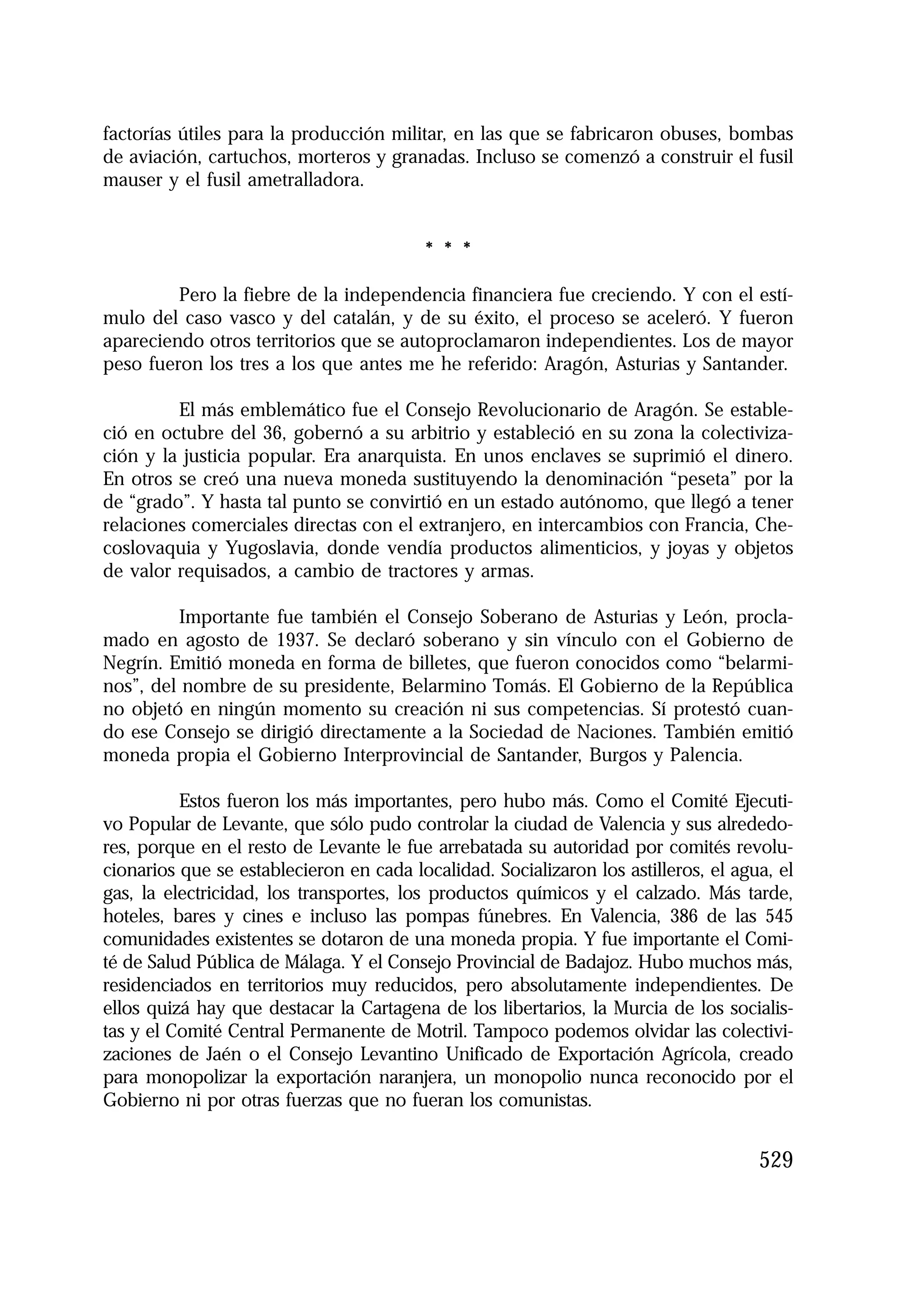 1.4. ANALES 08 C Econo?micas:Maquetación 1

16/10/08

10:02

Página 529

factorías útiles para la producción militar, en las que se fabricaron obuses, bombas
de aviación, cartuchos, morteros y granadas. Incluso se comenzó a construir el fusil
mauser y el fusil ametralladora.

* * *
Pero la fiebre de la independencia financiera fue creciendo. Y con el estímulo del caso vasco y del catalán, y de su éxito, el proceso se aceleró. Y fueron
apareciendo otros territorios que se autoproclamaron independientes. Los de mayor
peso fueron los tres a los que antes me he referido: Aragón, Asturias y Santander.
El más emblemático fue el Consejo Revolucionario de Aragón. Se estableció en octubre del 36, gobernó a su arbitrio y estableció en su zona la colectivización y la justicia popular. Era anarquista. En unos enclaves se suprimió el dinero.
En otros se creó una nueva moneda sustituyendo la denominación “peseta” por la
de “grado”. Y hasta tal punto se convirtió en un estado autónomo, que llegó a tener
relaciones comerciales directas con el extranjero, en intercambios con Francia, Checoslovaquia y Yugoslavia, donde vendía productos alimenticios, y joyas y objetos
de valor requisados, a cambio de tractores y armas.
Importante fue también el Consejo Soberano de Asturias y León, proclamado en agosto de 1937. Se declaró soberano y sin vínculo con el Gobierno de
Negrín. Emitió moneda en forma de billetes, que fueron conocidos como “belarminos”, del nombre de su presidente, Belarmino Tomás. El Gobierno de la República
no objetó en ningún momento su creación ni sus competencias. Sí protestó cuando ese Consejo se dirigió directamente a la Sociedad de Naciones. También emitió
moneda propia el Gobierno Interprovincial de Santander, Burgos y Palencia.
Estos fueron los más importantes, pero hubo más. Como el Comité Ejecutivo Popular de Levante, que sólo pudo controlar la ciudad de Valencia y sus alrededores, porque en el resto de Levante le fue arrebatada su autoridad por comités revolucionarios que se establecieron en cada localidad. Socializaron los astilleros, el agua, el
gas, la electricidad, los transportes, los productos químicos y el calzado. Más tarde,
hoteles, bares y cines e incluso las pompas fúnebres. En Valencia, 386 de las 545
comunidades existentes se dotaron de una moneda propia. Y fue importante el Comité de Salud Pública de Málaga. Y el Consejo Provincial de Badajoz. Hubo muchos más,
residenciados en territorios muy reducidos, pero absolutamente independientes. De
ellos quizá hay que destacar la Cartagena de los libertarios, la Murcia de los socialistas y el Comité Central Permanente de Motril. Tampoco podemos olvidar las colectivizaciones de Jaén o el Consejo Levantino Unificado de Exportación Agrícola, creado
para monopolizar la exportación naranjera, un monopolio nunca reconocido por el
Gobierno ni por otras fuerzas que no fueran los comunistas.

529

 