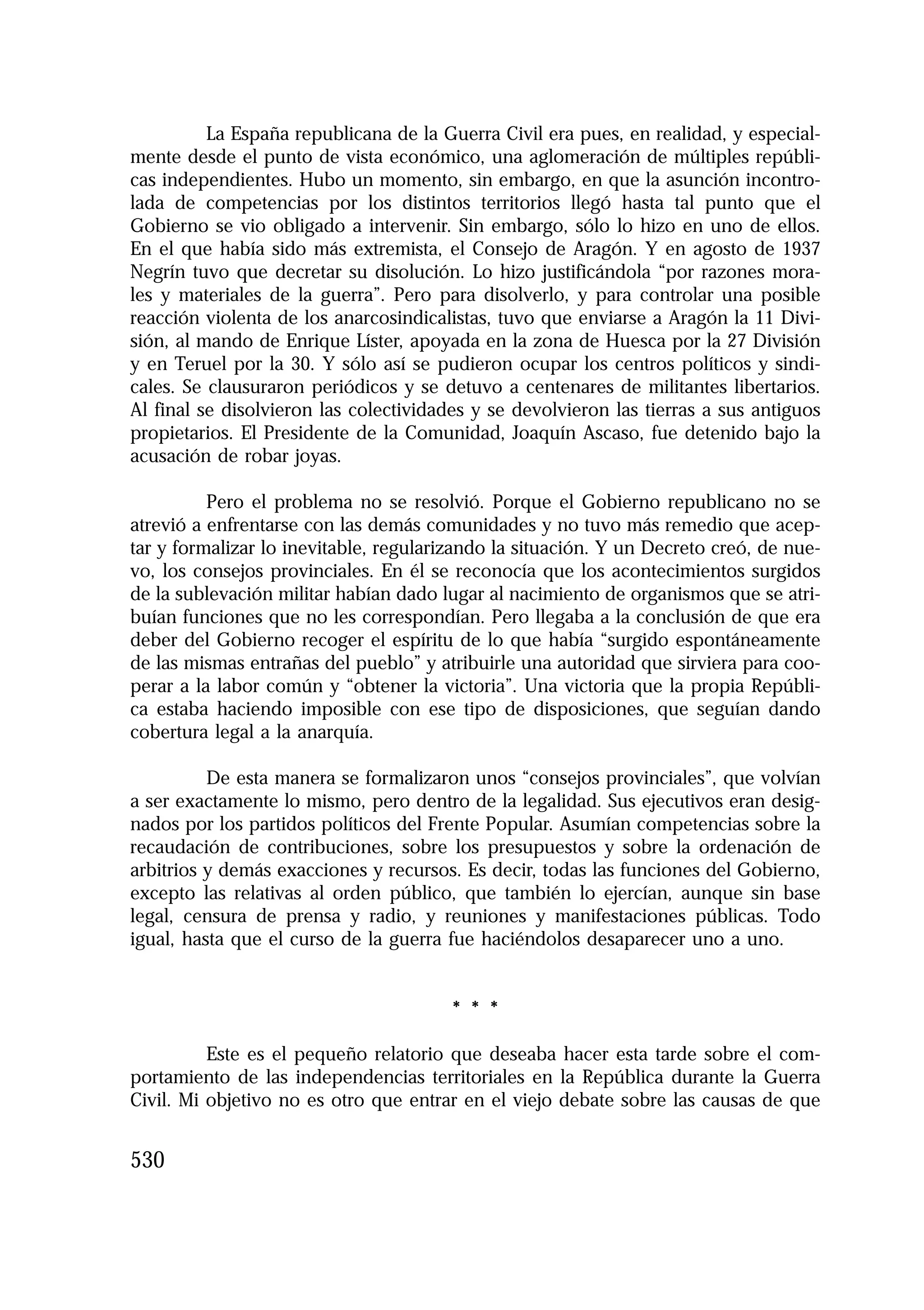 1.4. ANALES 08 C Econo?micas:Maquetación 1

16/10/08

10:02

Página 530

La España republicana de la Guerra Civil era pues, en realidad, y especialmente desde el punto de vista económico, una aglomeración de múltiples repúblicas independientes. Hubo un momento, sin embargo, en que la asunción incontrolada de competencias por los distintos territorios llegó hasta tal punto que el
Gobierno se vio obligado a intervenir. Sin embargo, sólo lo hizo en uno de ellos.
En el que había sido más extremista, el Consejo de Aragón. Y en agosto de 1937
Negrín tuvo que decretar su disolución. Lo hizo justificándola “por razones morales y materiales de la guerra”. Pero para disolverlo, y para controlar una posible
reacción violenta de los anarcosindicalistas, tuvo que enviarse a Aragón la 11 División, al mando de Enrique Líster, apoyada en la zona de Huesca por la 27 División
y en Teruel por la 30. Y sólo así se pudieron ocupar los centros políticos y sindicales. Se clausuraron periódicos y se detuvo a centenares de militantes libertarios.
Al final se disolvieron las colectividades y se devolvieron las tierras a sus antiguos
propietarios. El Presidente de la Comunidad, Joaquín Ascaso, fue detenido bajo la
acusación de robar joyas.
Pero el problema no se resolvió. Porque el Gobierno republicano no se
atrevió a enfrentarse con las demás comunidades y no tuvo más remedio que aceptar y formalizar lo inevitable, regularizando la situación. Y un Decreto creó, de nuevo, los consejos provinciales. En él se reconocía que los acontecimientos surgidos
de la sublevación militar habían dado lugar al nacimiento de organismos que se atribuían funciones que no les correspondían. Pero llegaba a la conclusión de que era
deber del Gobierno recoger el espíritu de lo que había “surgido espontáneamente
de las mismas entrañas del pueblo” y atribuirle una autoridad que sirviera para cooperar a la labor común y “obtener la victoria”. Una victoria que la propia República estaba haciendo imposible con ese tipo de disposiciones, que seguían dando
cobertura legal a la anarquía.
De esta manera se formalizaron unos “consejos provinciales”, que volvían
a ser exactamente lo mismo, pero dentro de la legalidad. Sus ejecutivos eran designados por los partidos políticos del Frente Popular. Asumían competencias sobre la
recaudación de contribuciones, sobre los presupuestos y sobre la ordenación de
arbitrios y demás exacciones y recursos. Es decir, todas las funciones del Gobierno,
excepto las relativas al orden público, que también lo ejercían, aunque sin base
legal, censura de prensa y radio, y reuniones y manifestaciones públicas. Todo
igual, hasta que el curso de la guerra fue haciéndolos desaparecer uno a uno.

* * *
Este es el pequeño relatorio que deseaba hacer esta tarde sobre el comportamiento de las independencias territoriales en la República durante la Guerra
Civil. Mi objetivo no es otro que entrar en el viejo debate sobre las causas de que

530

 