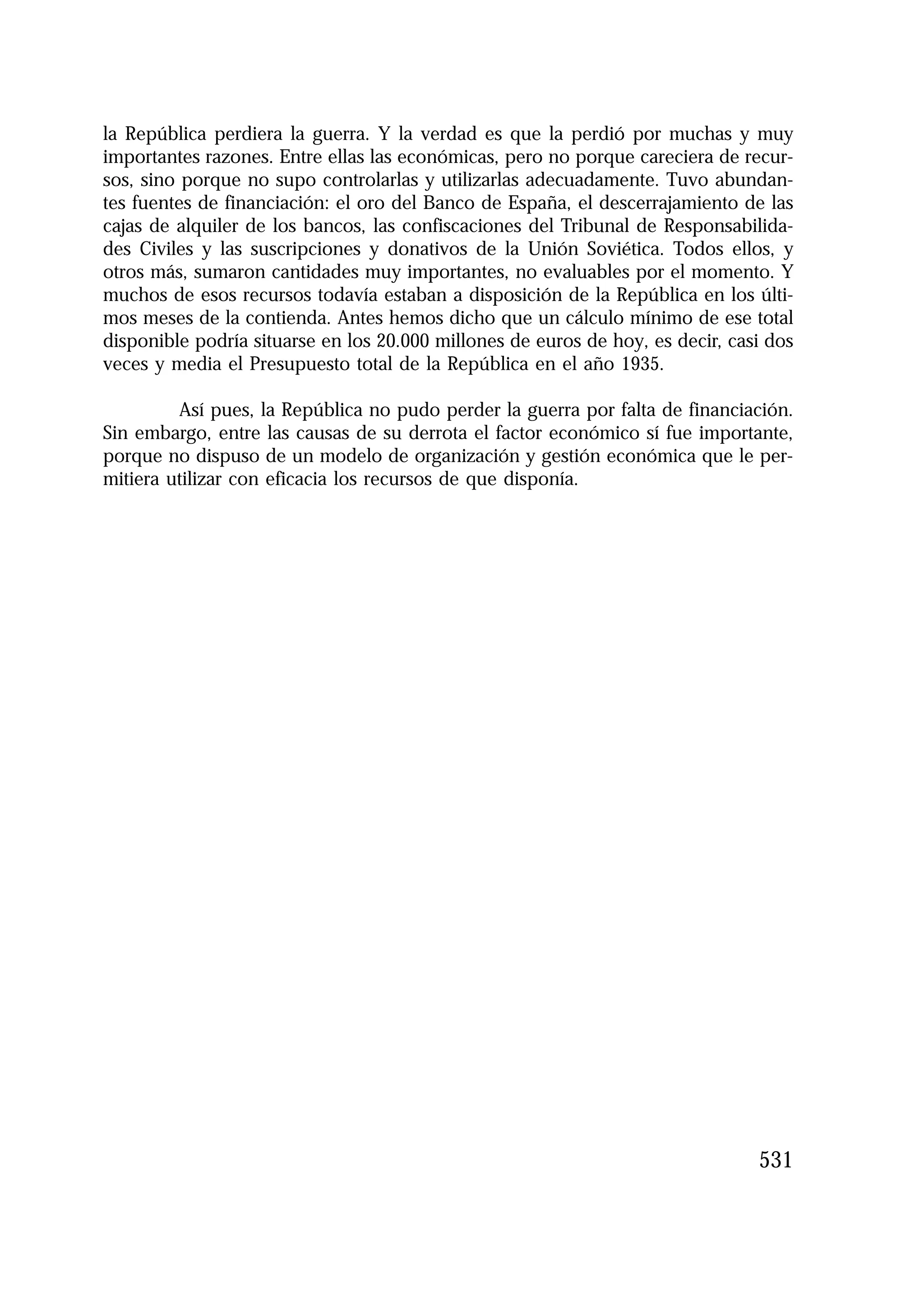 1.4. ANALES 08 C Econo?micas:Maquetación 1

16/10/08

10:02

Página 531

la República perdiera la guerra. Y la verdad es que la perdió por muchas y muy
importantes razones. Entre ellas las económicas, pero no porque careciera de recursos, sino porque no supo controlarlas y utilizarlas adecuadamente. Tuvo abundantes fuentes de financiación: el oro del Banco de España, el descerrajamiento de las
cajas de alquiler de los bancos, las confiscaciones del Tribunal de Responsabilidades Civiles y las suscripciones y donativos de la Unión Soviética. Todos ellos, y
otros más, sumaron cantidades muy importantes, no evaluables por el momento. Y
muchos de esos recursos todavía estaban a disposición de la República en los últimos meses de la contienda. Antes hemos dicho que un cálculo mínimo de ese total
disponible podría situarse en los 20.000 millones de euros de hoy, es decir, casi dos
veces y media el Presupuesto total de la República en el año 1935.
Así pues, la República no pudo perder la guerra por falta de financiación.
Sin embargo, entre las causas de su derrota el factor económico sí fue importante,
porque no dispuso de un modelo de organización y gestión económica que le permitiera utilizar con eficacia los recursos de que disponía.

531

 