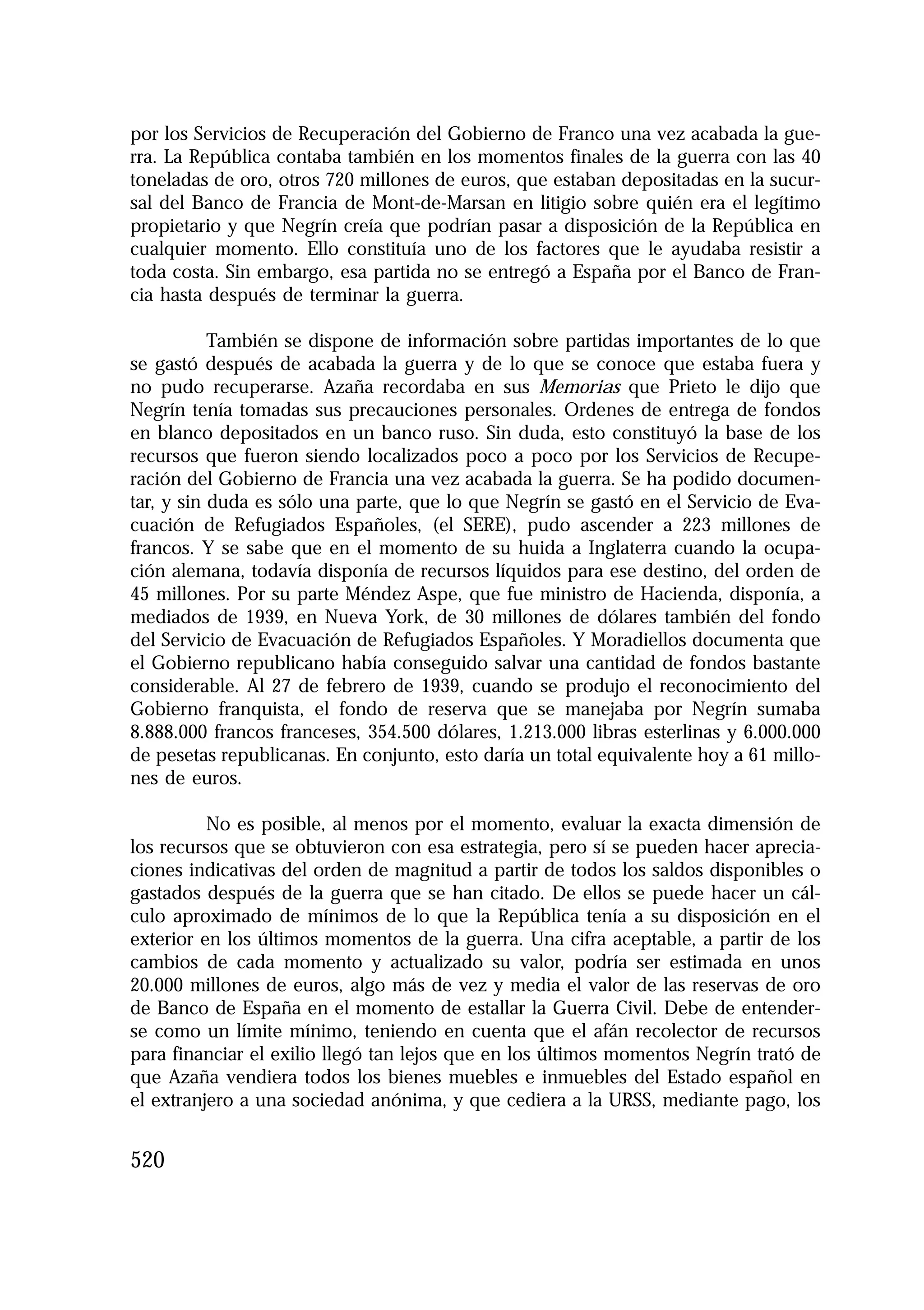 1.4. ANALES 08 C Econo?micas:Maquetación 1

16/10/08

10:02

Página 520

por los Servicios de Recuperación del Gobierno de Franco una vez acabada la guerra. La República contaba también en los momentos finales de la guerra con las 40
toneladas de oro, otros 720 millones de euros, que estaban depositadas en la sucursal del Banco de Francia de Mont-de-Marsan en litigio sobre quién era el legítimo
propietario y que Negrín creía que podrían pasar a disposición de la República en
cualquier momento. Ello constituía uno de los factores que le ayudaba resistir a
toda costa. Sin embargo, esa partida no se entregó a España por el Banco de Francia hasta después de terminar la guerra.
También se dispone de información sobre partidas importantes de lo que
se gastó después de acabada la guerra y de lo que se conoce que estaba fuera y
no pudo recuperarse. Azaña recordaba en sus Memorias que Prieto le dijo que
Negrín tenía tomadas sus precauciones personales. Ordenes de entrega de fondos
en blanco depositados en un banco ruso. Sin duda, esto constituyó la base de los
recursos que fueron siendo localizados poco a poco por los Servicios de Recuperación del Gobierno de Francia una vez acabada la guerra. Se ha podido documentar, y sin duda es sólo una parte, que lo que Negrín se gastó en el Servicio de Evacuación de Refugiados Españoles, (el SERE), pudo ascender a 223 millones de
francos. Y se sabe que en el momento de su huida a Inglaterra cuando la ocupación alemana, todavía disponía de recursos líquidos para ese destino, del orden de
45 millones. Por su parte Méndez Aspe, que fue ministro de Hacienda, disponía, a
mediados de 1939, en Nueva York, de 30 millones de dólares también del fondo
del Servicio de Evacuación de Refugiados Españoles. Y Moradiellos documenta que
el Gobierno republicano había conseguido salvar una cantidad de fondos bastante
considerable. Al 27 de febrero de 1939, cuando se produjo el reconocimiento del
Gobierno franquista, el fondo de reserva que se manejaba por Negrín sumaba
8.888.000 francos franceses, 354.500 dólares, 1.213.000 libras esterlinas y 6.000.000
de pesetas republicanas. En conjunto, esto daría un total equivalente hoy a 61 millones de euros.
No es posible, al menos por el momento, evaluar la exacta dimensión de
los recursos que se obtuvieron con esa estrategia, pero sí se pueden hacer apreciaciones indicativas del orden de magnitud a partir de todos los saldos disponibles o
gastados después de la guerra que se han citado. De ellos se puede hacer un cálculo aproximado de mínimos de lo que la República tenía a su disposición en el
exterior en los últimos momentos de la guerra. Una cifra aceptable, a partir de los
cambios de cada momento y actualizado su valor, podría ser estimada en unos
20.000 millones de euros, algo más de vez y media el valor de las reservas de oro
de Banco de España en el momento de estallar la Guerra Civil. Debe de entenderse como un límite mínimo, teniendo en cuenta que el afán recolector de recursos
para financiar el exilio llegó tan lejos que en los últimos momentos Negrín trató de
que Azaña vendiera todos los bienes muebles e inmuebles del Estado español en
el extranjero a una sociedad anónima, y que cediera a la URSS, mediante pago, los

520

 