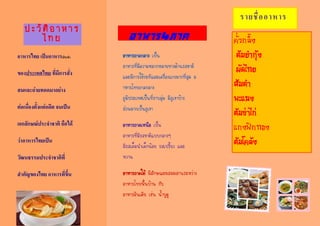 อาหารไทย เป็นอาหารประจา
ของประเทศไทย ที่มีการสั่ง
สมและถ่ายทอดมาอย่าง
ต่อเนื่องตั้งแต่อดีต จนเป็น
เอกลักษณ์ประจาชาติ ถือได้
ว่าอาหารไทยเป็น
วัฒนธรรมประจาชาติที่
สาคัญของไทย อาหารที่ขึ้น
ปะวัติอาหาร
ไทย อาหาร4ภาค
รายชื่ออาหาร
คั่วกลิ้ง
ต้มยำกุ้ง
ผัดไทย
ส้มตำ
พะแนง
ต้มข่ำไก่
แกงฟักทอง
ต้มโคล้ง
อาหารภาคกลาง เป็น
อาหารที่มีความหลากหลายทางด้านรสชาติ
และมีการใช้กะทิและเครื่องแกงมากที่สุด อ
าหารไทยภาคกลาง
ภูมิประเทศเป็นที่ราบลุ่ม มีภูเขาบ้าง
ส่วนมากเป็นภูเขา
อาหารภาคเหนือ เป็น
อาหารที่มีรสชาติแบบกลางๆ
มีรสเค็มนาเล็กน้อย รสเปรี้ยว และ
หวาน
อาหารภาคใต้ มีลักษณะผสมผสานระหว่าง
อาหารไทยพื้นบ้าน กับ
อาหารอินเดีย เช่น น้าบูดู
 