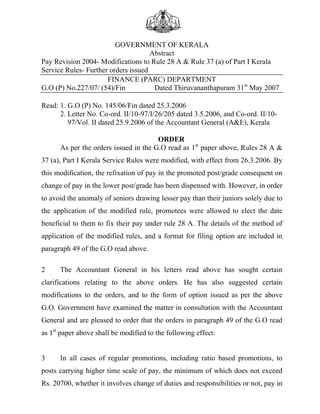 GOVERNMENT OF KERALA
Abstract
Pay Revision 2004- Modifications to Rule 28 A & Rule 37 (a) of Part I Kerala
Service Rules- Further orders issued
FINANCE (PARC) DEPARTMENT
G.O (P) No.227/07/ (54)/Fin
Dated Thiruvananthapuram 31st May 2007
Read: 1. G.O (P) No. 145/06/Fin dated 25.3.2006
2. Letter No. Co-ord. II/10-97/I/26/205 dated 3.5.2006, and Co-ord. II/1097/Vol. II dated 25.9.2006 of the Accountant General (A&E), Kerala
ORDER
As per the orders issued in the G.O read as 1st paper above, Rules 28 A &
37 (a), Part I Kerala Service Rules were modified, with effect from 26.3.2006. By
this modification, the refixation of pay in the promoted post/grade consequent on
change of pay in the lower post/grade has been dispensed with. However, in order
to avoid the anomaly of seniors drawing lesser pay than their juniors solely due to
the application of the modified rule, promotees were allowed to elect the date
beneficial to them to fix their pay under rule 28 A. The details of the method of
application of the modified rules, and a format for filing option are included in
paragraph 49 of the G.O read above.
2

The Accountant General in his letters read above has sought certain

clarifications relating to the above orders. He has also suggested certain
modifications to the orders, and to the form of option issued as per the above
G.O. Government have examined the matter in consultation with the Accountant
General and are pleased to order that the orders in paragraph 49 of the G.O read
as 1st paper above shall be modified to the following effect:

3

In all cases of regular promotions, including ratio based promotions, to

posts carrying higher time scale of pay, the minimum of which does not exceed
Rs. 20700, whether it involves change of duties and responsibilities or not, pay in

 