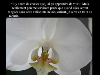“Il y a tant de choses que j’ai pu apprendre de vous ! Mais
réellement peu me serviront parce que quand elles seront
rangées dans cette valise, malheureusement, je serai en train de
mourir.” y a tant de choses que j’ai pu apprendre de vous, ma

 