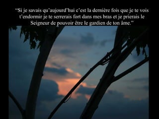 “Si je savais qu’aujourd’hui c’est la dernière fois que je te vois
t’endormir je te serrerais fort dans mes bras et je prierais le
Seigneur de pouvoir être le gardien de ton âme.”

 