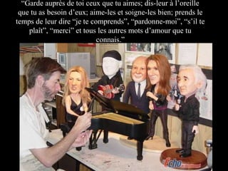 “Garde auprès de toi ceux que tu aimes; dis-leur à l’oreille
que tu as besoin d’eux; aime-les et soigne-les bien; prends le
temps de leur dire “je te comprends”, “pardonne-moi”, “s’il te
plaît”, “merci” et tous les autres mots d’amour que tu
connais.”

 
