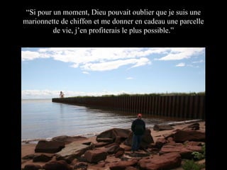“Si pour un moment, Dieu pouvait oublier que je suis une
marionnette de chiffon et me donner en cadeau une parcelle
de vie, j’en profiterais le plus possible.”

 