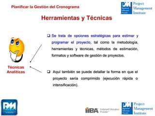 Herramientas y Técnicas
Técnicas
Analíticas
 Se trata de opciones estratégicas para estimar y
programar el proyecto, tal como la metodología,
herramientas y técnicas, métodos de estimación,
formatos y software de gestión de proyectos.
Planificar la Gestión del Cronograma
 Aquí también se puede detallar la forma en que el
proyecto sería comprimido (ejecución rápida o
intensificación).
 